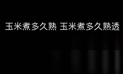 玉米煮多久熟 玉米煮多久熟透