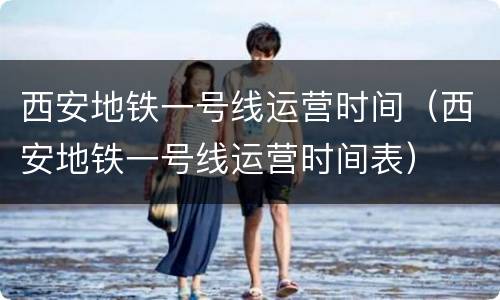 西安地铁一号线运营时间（西安地铁一号线运营时间表）