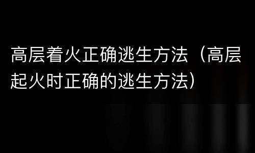 高层着火正确逃生方法（高层起火时正确的逃生方法）