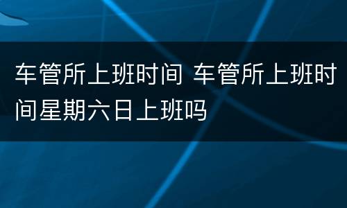 车管所上班时间 车管所上班时间星期六日上班吗