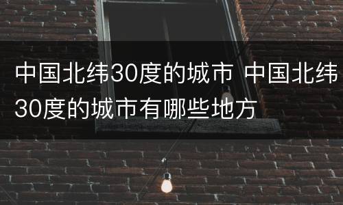 中国北纬30度的城市 中国北纬30度的城市有哪些地方