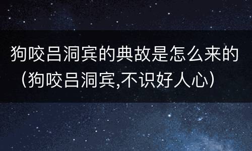狗咬吕洞宾的典故是怎么来的（狗咬吕洞宾,不识好人心）
