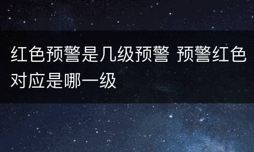 红色预警是几级预警 预警红色对应是哪一级