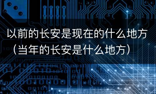 以前的长安是现在的什么地方（当年的长安是什么地方）