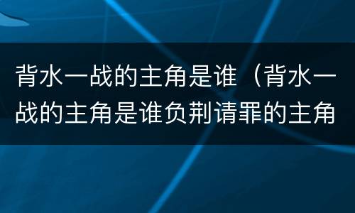 背水一战的主角是谁（背水一战的主角是谁负荆请罪的主角是谁）