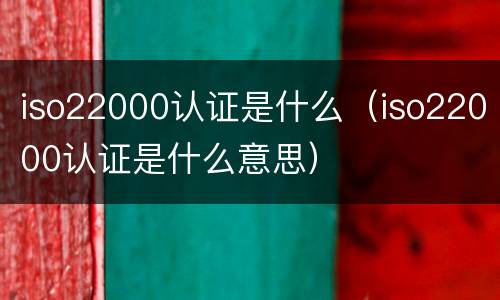 iso22000认证是什么（iso22000认证是什么意思）