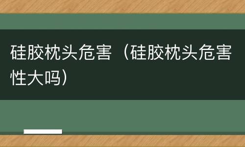 硅胶枕头危害（硅胶枕头危害性大吗）
