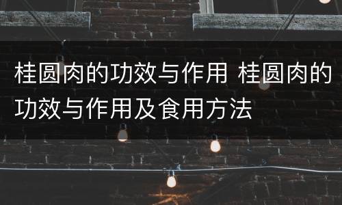 桂圆肉的功效与作用 桂圆肉的功效与作用及食用方法