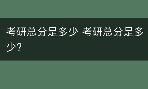 考研总分是多少 考研总分是多少?