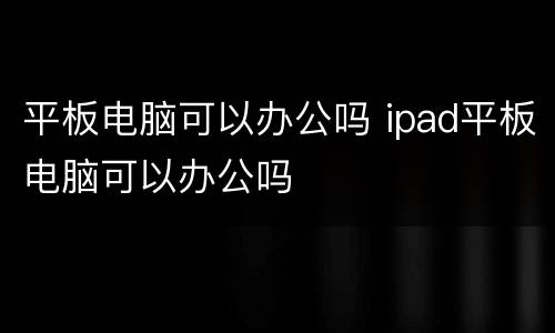 平板电脑可以办公吗 ipad平板电脑可以办公吗