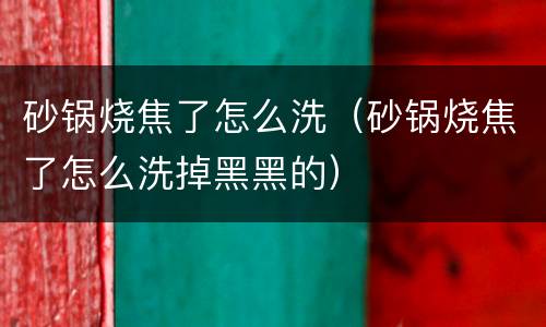 砂锅烧焦了怎么洗（砂锅烧焦了怎么洗掉黑黑的）
