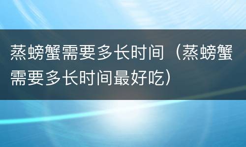 蒸螃蟹需要多长时间（蒸螃蟹需要多长时间最好吃）