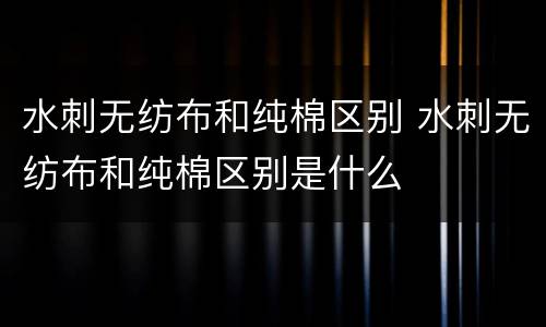 水刺无纺布和纯棉区别 水刺无纺布和纯棉区别是什么