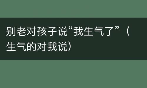 别老对孩子说“我生气了”（生气的对我说）