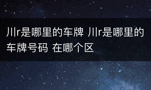 川r是哪里的车牌 川r是哪里的车牌号码 在哪个区