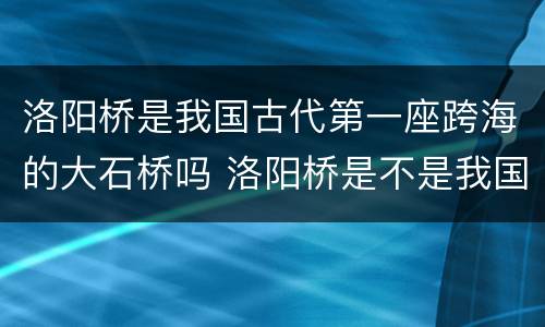 洛阳桥是我国古代第一座跨海的大石桥吗 洛阳桥是不是我国古代第一座跨海的大石桥