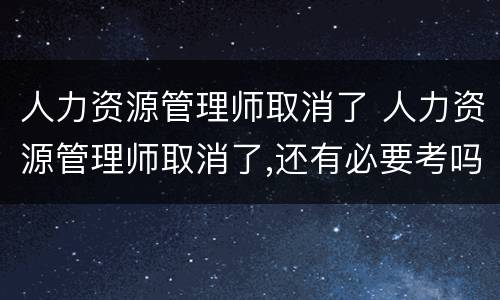 人力资源管理师取消了 人力资源管理师取消了,还有必要考吗