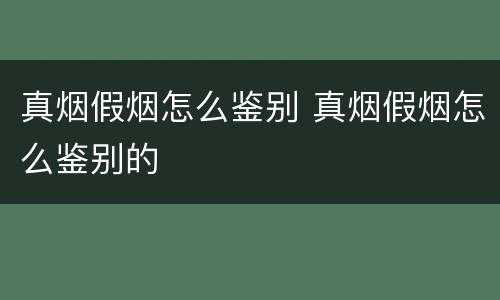 真烟假烟怎么鉴别 真烟假烟怎么鉴别的
