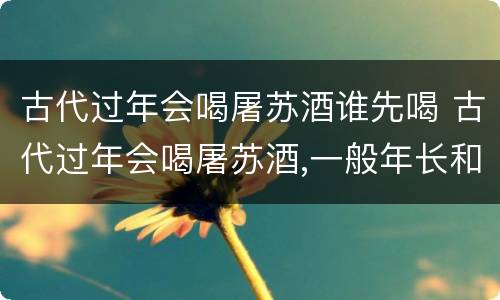 古代过年会喝屠苏酒谁先喝 古代过年会喝屠苏酒,一般年长和年少谁先喝