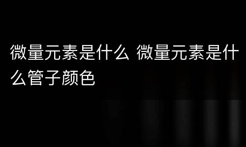 微量元素是什么 微量元素是什么管子颜色