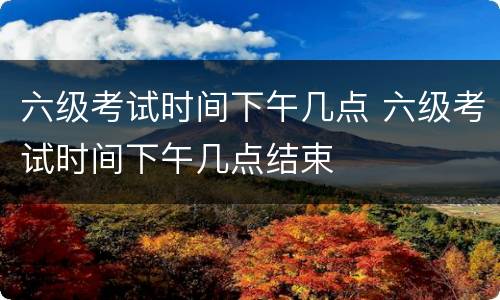六级考试时间下午几点 六级考试时间下午几点结束