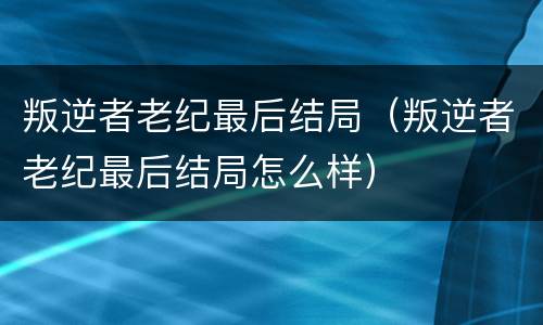 叛逆者老纪最后结局（叛逆者老纪最后结局怎么样）