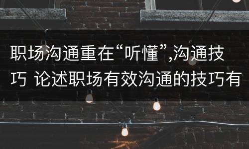 职场沟通重在“听懂”,沟通技巧 论述职场有效沟通的技巧有哪些