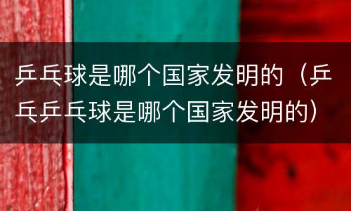 乒乓球是哪个国家发明的（乒乓乒乓球是哪个国家发明的）