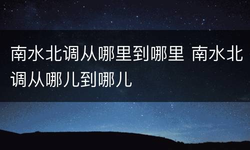 南水北调从哪里到哪里 南水北调从哪儿到哪儿