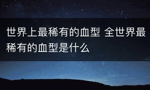 世界上最稀有的血型 全世界最稀有的血型是什么