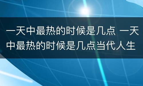 一天中最热的时候是几点 一天中最热的时候是几点当代人生
