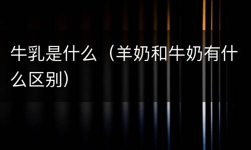 牛乳是什么（羊奶和牛奶有什么区别）