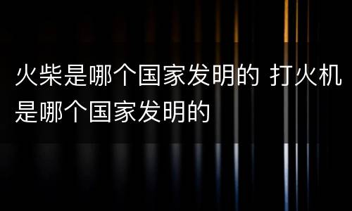 火柴是哪个国家发明的 打火机是哪个国家发明的