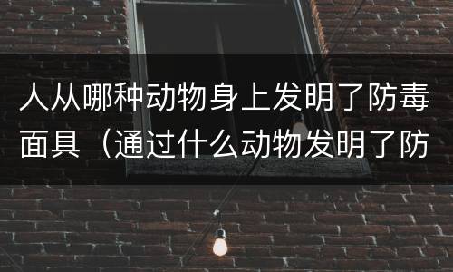 人从哪种动物身上发明了防毒面具（通过什么动物发明了防毒面具）