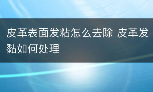皮革表面发粘怎么去除 皮革发黏如何处理