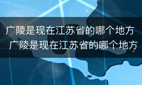 广陵是现在江苏省的哪个地方 广陵是现在江苏省的哪个地方郢都
