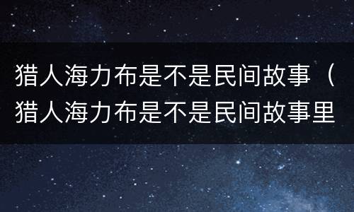 猎人海力布是不是民间故事（猎人海力布是不是民间故事里的人物）