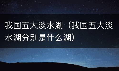 我国五大淡水湖（我国五大淡水湖分别是什么湖）