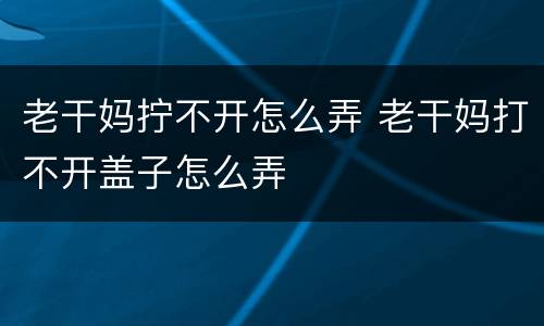 老干妈拧不开怎么弄 老干妈打不开盖子怎么弄
