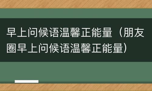 早上问候语温馨正能量（朋友圈早上问候语温馨正能量）