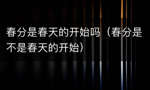 春分是春天的开始吗（春分是不是春天的开始）