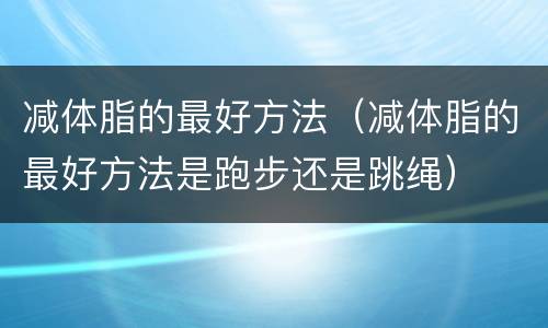 减体脂的最好方法（减体脂的最好方法是跑步还是跳绳）