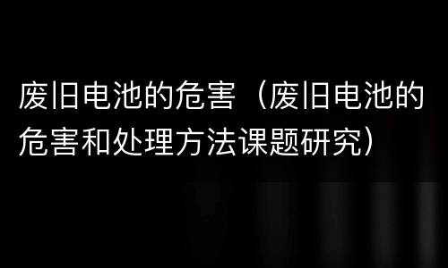 废旧电池的危害（废旧电池的危害和处理方法课题研究）