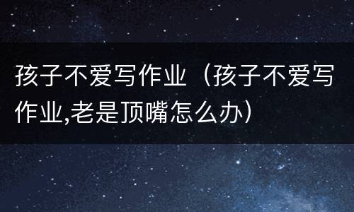 孩子不爱写作业（孩子不爱写作业,老是顶嘴怎么办）