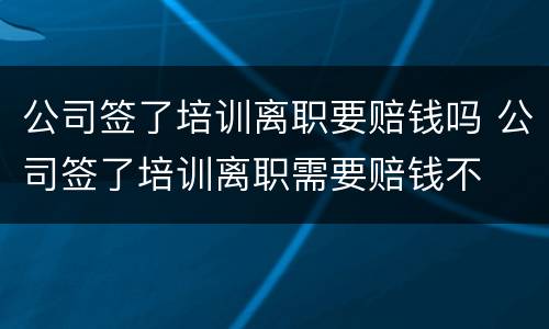 公司签了培训离职要赔钱吗 公司签了培训离职需要赔钱不