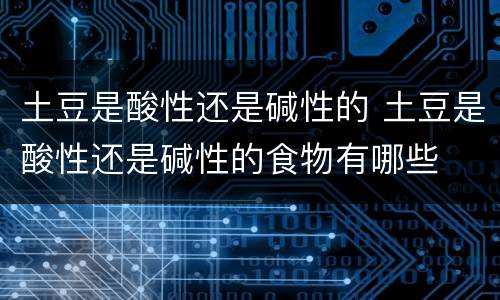 土豆是酸性还是碱性的 土豆是酸性还是碱性的食物有哪些