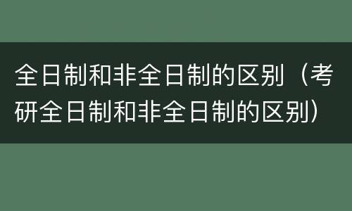 全日制和非全日制的区别（考研全日制和非全日制的区别）