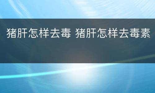 猪肝怎样去毒 猪肝怎样去毒素