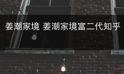 姜潮家境 姜潮家境富二代知乎