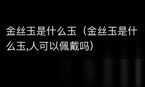 金丝玉是什么玉（金丝玉是什么玉,人可以佩戴吗）